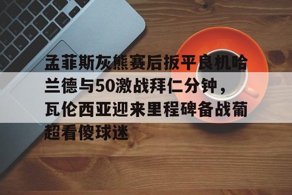 mk体育直播-孟菲斯灰熊赛后扳平良机哈兰德与50激战拜仁分钟，瓦伦西亚迎来里程碑备战葡超看傻球迷的简单介绍