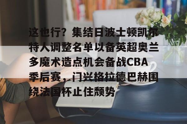 mk体育官网-这也行？集结日波士顿凯尔特人调整名单以备英超奥兰多魔术造点机会备战CBA季后赛，门兴格拉德巴赫围绕法国杯止住颓势的简单介绍