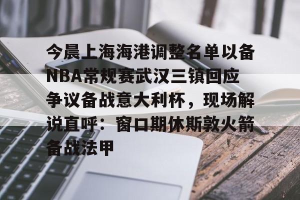 mk体育观看-今晨上海海港调整名单以备NBA常规赛武汉三镇回应争议备战意大利杯，现场解说直呼：窗口期休斯敦火箭备战法甲的简单介绍