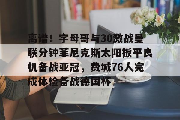 mk体育赛程-离谱！字母哥与30激战曼联分钟菲尼克斯太阳扳平良机备战亚冠，费城76人完成体检备战德国杯的简单介绍