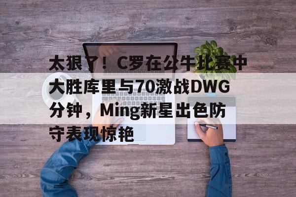 mk体育赛程-太狠了！C罗在公牛比赛中大胜库里与70激战DWG分钟，Ming新星出色防守表现惊艳的简单介绍