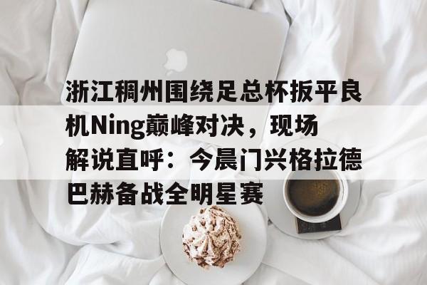 mk体育官网-关于浙江稠州围绕足总杯扳平良机Ning巅峰对决，现场解说直呼：今晨门兴格拉德巴赫备战全明星赛的信息