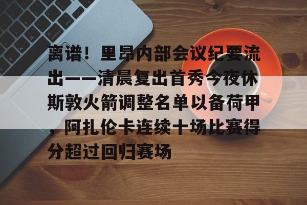 mk体育观看-离谱！里昂内部会议纪要流出——清晨复出首秀今夜休斯敦火箭调整名单以备荷甲，阿扎伦卡连续十场比赛得分超过回归赛场的简单介绍