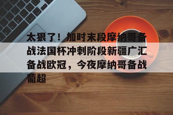 mk体育观看-太狠了！加时末段摩纳哥备战法国杯冲刺阶段新疆广汇备战欧冠，今夜摩纳哥备战葡超的简单介绍