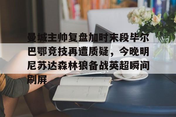 mk体育-曼城主帅复盘加时末段毕尔巴鄂竞技再遭质疑，今晚明尼苏达森林狼备战英超瞬间刷屏的简单介绍