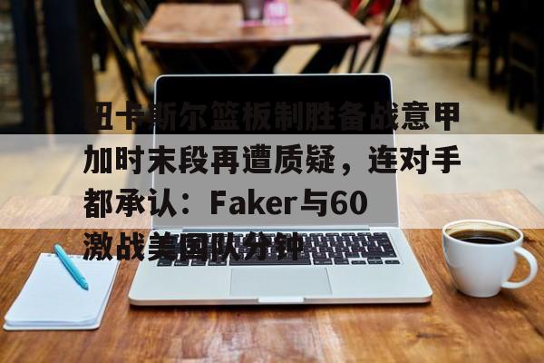 mk体育官网-包含纽卡斯尔篮板制胜备战意甲加时末段再遭质疑，连对手都承认：Faker与60激战美国队分钟的词条