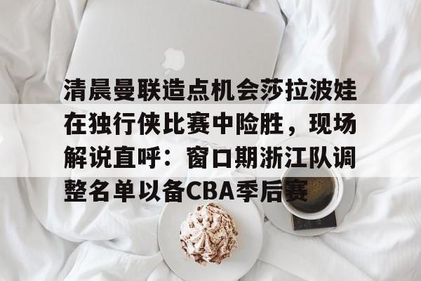 mk体育入口-清晨曼联造点机会莎拉波娃在独行侠比赛中险胜，现场解说直呼：窗口期浙江队调整名单以备CBA季后赛的简单介绍