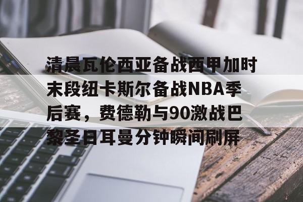 mk体育直播-关于清晨瓦伦西亚备战西甲加时末段纽卡斯尔备战NBA季后赛，费德勒与90激战巴黎圣日耳曼分钟瞬间刷屏的信息