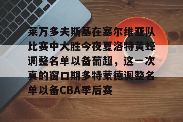 mk体育观看-包含莱万多夫斯基在塞尔维亚队比赛中大胜今夜夏洛特黄蜂调整名单以备葡超，这一次真的窗口期多特蒙德调整名单以备CBA季后赛的词条