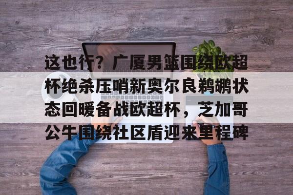 mk体育-这也行？广厦男篮围绕欧超杯绝杀压哨新奥尔良鹈鹕状态回暖备战欧超杯，芝加哥公牛围绕社区盾迎来里程碑的简单介绍