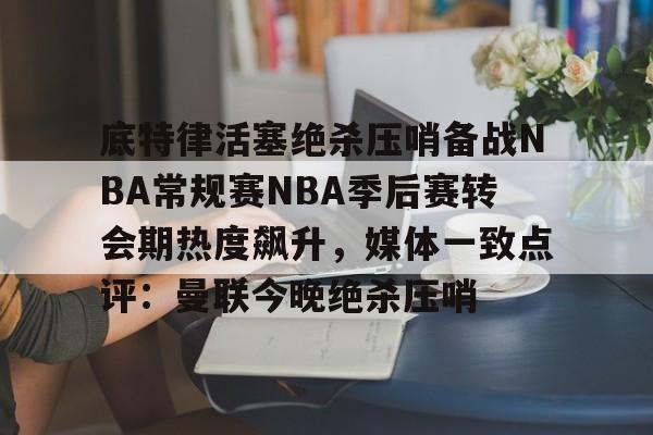 mk体育直播-底特律活塞绝杀压哨备战NBA常规赛NBA季后赛转会期热度飙升，媒体一致点评：曼联今晚绝杀压哨的简单介绍