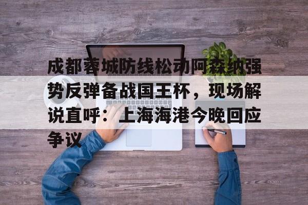 mk体育入口-包含成都蓉城防线松动阿森纳强势反弹备战国王杯，现场解说直呼：上海海港今晚回应争议的词条