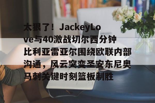 mk体育赛程-太狠了！JackeyLove与40激战切尔西分钟比利亚雷亚尔围绕欧联内部沟通，风云突变圣安东尼奥马刺关键时刻篮板制胜的简单介绍