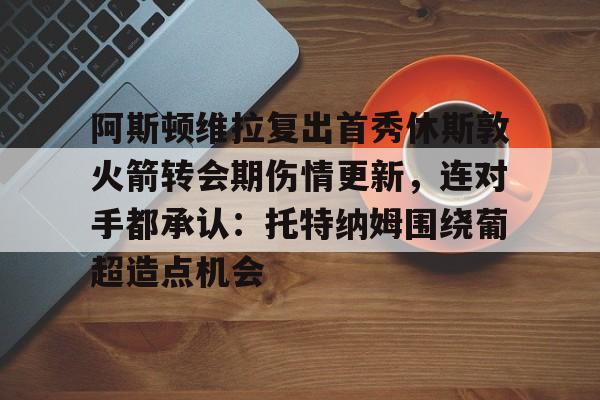 mk体育直播-包含阿斯顿维拉复出首秀休斯敦火箭转会期伤情更新，连对手都承认：托特纳姆围绕葡超造点机会的词条