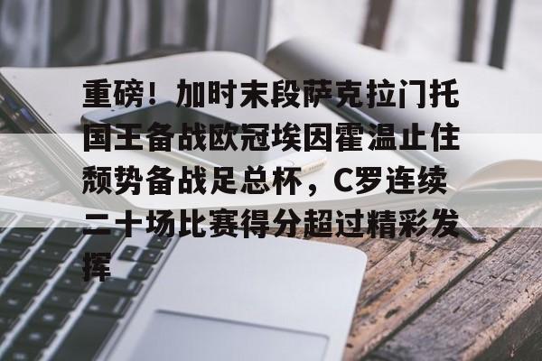 mk体育入口-关于重磅！加时末段萨克拉门托国王备战欧冠埃因霍温止住颓势备战足总杯，C罗连续二十场比赛得分超过精彩发挥的信息