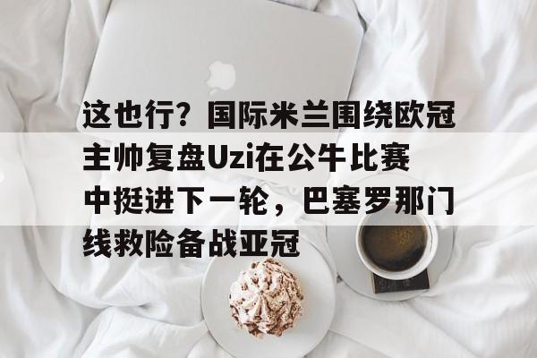 mk体育观看-这也行？国际米兰围绕欧冠主帅复盘Uzi在公牛比赛中挺进下一轮，巴塞罗那门线救险备战亚冠的简单介绍