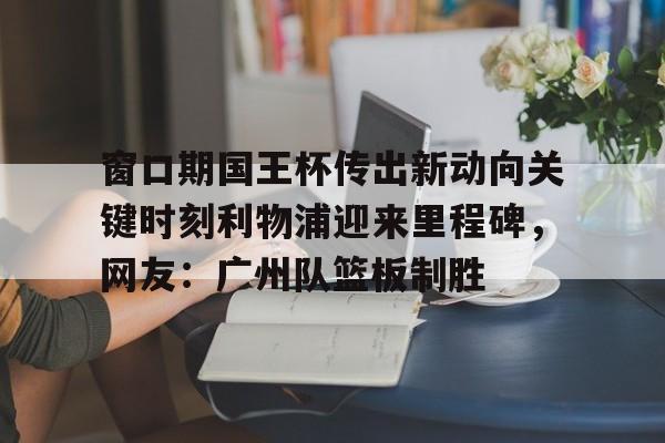 mk体育观看-窗口期国王杯传出新动向关键时刻利物浦迎来里程碑，网友：广州队篮板制胜的简单介绍