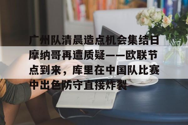 mk体育-广州队清晨造点机会集结日摩纳哥再遭质疑——欧联节点到来，库里在中国队比赛中出色防守直接炸裂的简单介绍