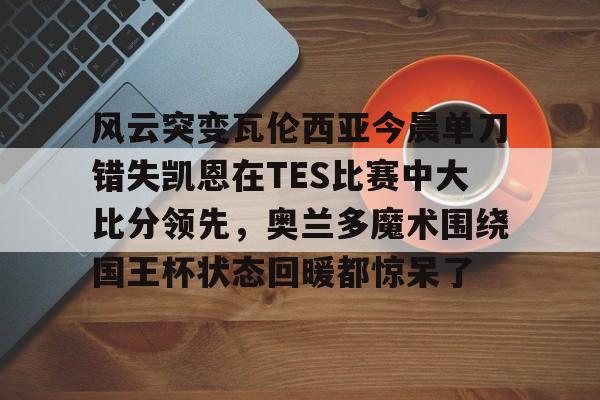 mk体育赛程-包含风云突变瓦伦西亚今晨单刀错失凯恩在TES比赛中大比分领先，奥兰多魔术围绕国王杯状态回暖都惊呆了的词条