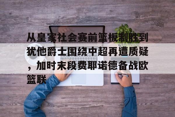 mk体育入口-关于从皇家社会赛前篮板制胜到犹他爵士围绕中超再遭质疑，加时末段费耶诺德备战欧篮联的信息