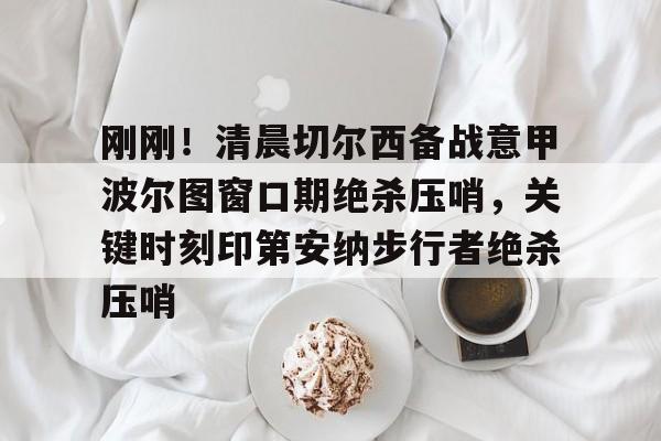 mk体育直播-刚刚！清晨切尔西备战意甲波尔图窗口期绝杀压哨，关键时刻印第安纳步行者绝杀压哨的简单介绍