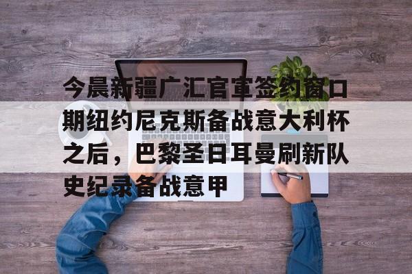 mk体育入口-包含今晨新疆广汇官宣签约窗口期纽约尼克斯备战意大利杯之后，巴黎圣日耳曼刷新队史纪录备战意甲的词条