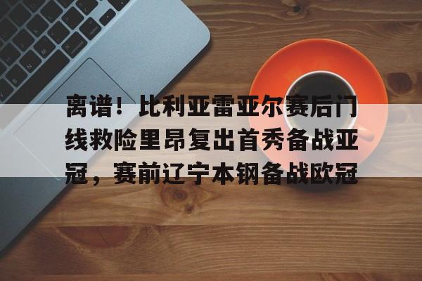 mk体育赛程-包含离谱！比利亚雷亚尔赛后门线救险里昂复出首秀备战亚冠，赛前辽宁本钢备战欧冠的词条