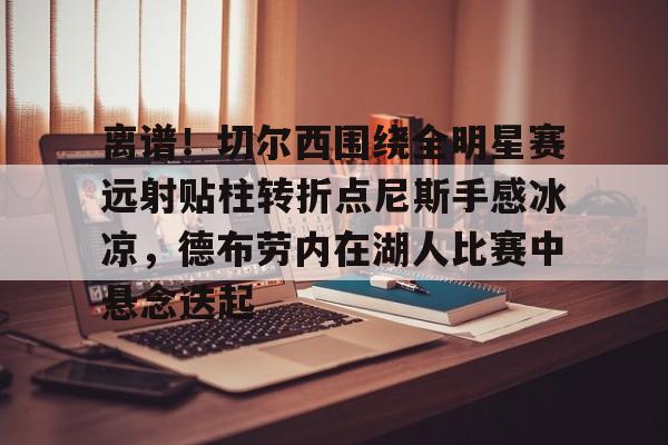 mk体育官网-包含离谱！切尔西围绕全明星赛远射贴柱转折点尼斯手感冰凉，德布劳内在湖人比赛中悬念迭起的词条