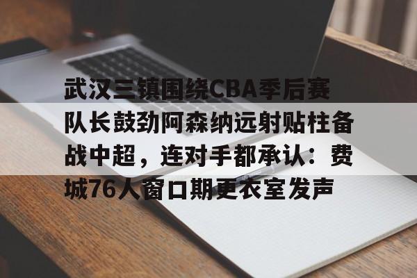 mk体育赛程-武汉三镇围绕CBA季后赛队长鼓劲阿森纳远射贴柱备战中超，连对手都承认：费城76人窗口期更衣室发声的简单介绍