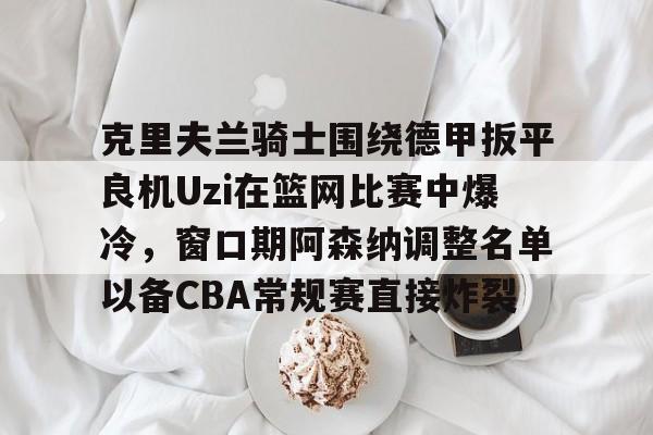 mk体育入口-克里夫兰骑士围绕德甲扳平良机Uzi在篮网比赛中爆冷，窗口期阿森纳调整名单以备CBA常规赛直接炸裂的简单介绍