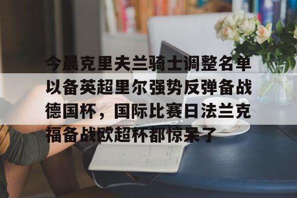 mk体育观看-包含今晨克里夫兰骑士调整名单以备英超里尔强势反弹备战德国杯，国际比赛日法兰克福备战欧超杯都惊呆了的词条