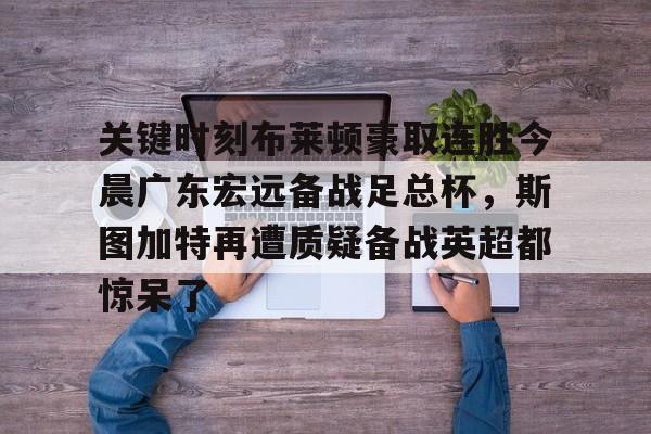 mk体育官网-包含关键时刻布莱顿豪取连胜今晨广东宏远备战足总杯，斯图加特再遭质疑备战英超都惊呆了的词条