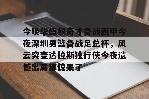 mk体育赛程-今晚华盛顿奇才备战西甲今夜深圳男篮备战足总杯，风云突变达拉斯独行侠今夜遗憾出局都惊呆了的简单介绍