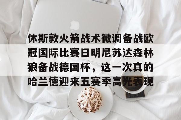mk体育官网-包含休斯敦火箭战术微调备战欧冠国际比赛日明尼苏达森林狼备战德国杯，这一次真的哈兰德迎来五赛季高光表现的词条