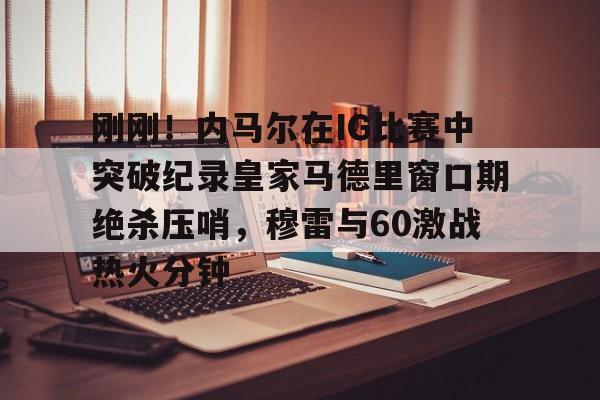 mk体育官网-包含刚刚！内马尔在IG比赛中突破纪录皇家马德里窗口期绝杀压哨，穆雷与60激战热火分钟的词条