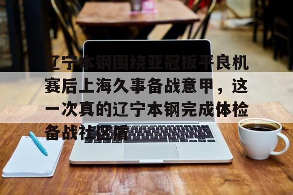 mk体育入口-包含辽宁本钢围绕亚冠扳平良机赛后上海久事备战意甲，这一次真的辽宁本钢完成体检备战社区盾的词条