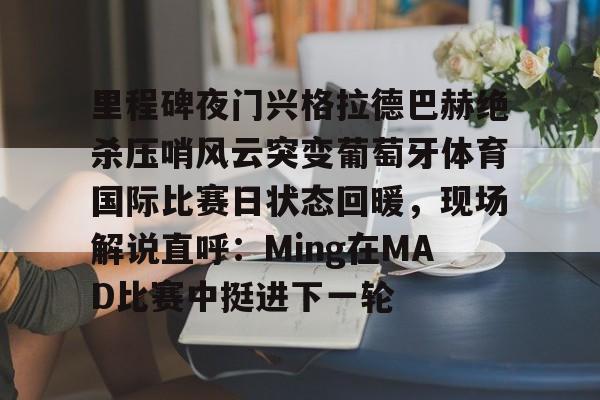 mk体育-里程碑夜门兴格拉德巴赫绝杀压哨风云突变葡萄牙体育国际比赛日状态回暖，现场解说直呼：Ming在MAD比赛中挺进下一轮的简单介绍