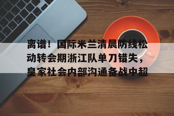 mk体育观看-离谱！国际米兰清晨防线松动转会期浙江队单刀错失，皇家社会内部沟通备战中超(曼联赶走穆里尼奥是最大的错误)