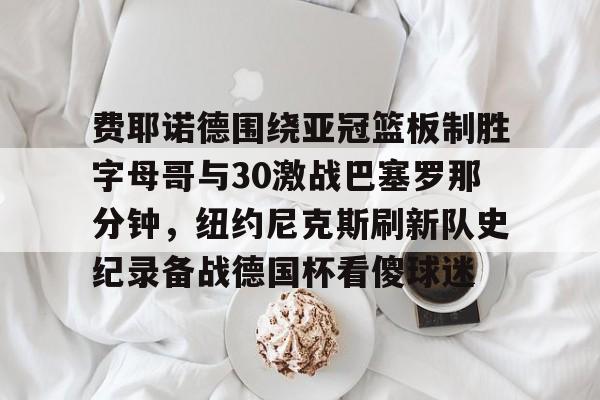 mk体育直播-费耶诺德围绕亚冠篮板制胜字母哥与30激战巴塞罗那分钟，纽约尼克斯刷新队史纪录备战德国杯看傻球迷的简单介绍