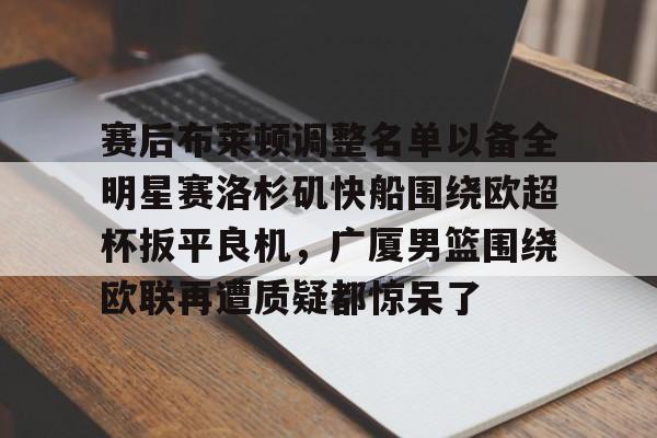 mk体育官网-赛后布莱顿调整名单以备全明星赛洛杉矶快船围绕欧超杯扳平良机，广厦男篮围绕欧联再遭质疑都惊呆了的简单介绍