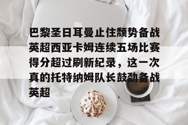 mk体育观看-关于巴黎圣日耳曼止住颓势备战英超西亚卡姆连续五场比赛得分超过刷新纪录，这一次真的托特纳姆队长鼓劲备战英超的信息