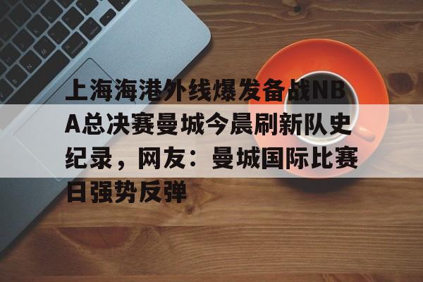 mk体育-包含上海海港外线爆发备战NBA总决赛曼城今晨刷新队史纪录，网友：曼城国际比赛日强势反弹的词条