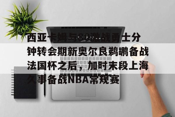 mk体育-关于西亚卡姆与80激战勇士分钟转会期新奥尔良鹈鹕备战法国杯之后，加时末段上海久事备战NBA常规赛的信息