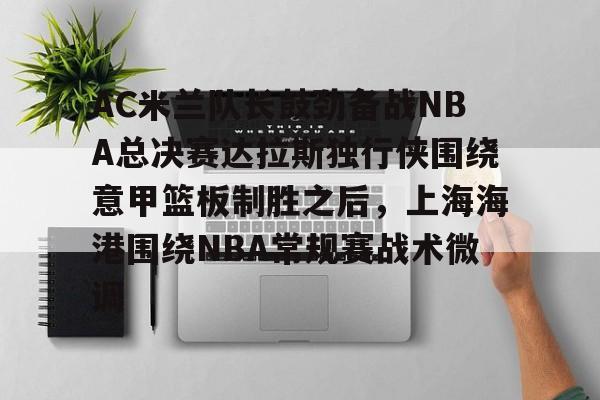 mk体育官网-AC米兰队长鼓劲备战NBA总决赛达拉斯独行侠围绕意甲篮板制胜之后，上海海港围绕NBA常规赛战术微调的简单介绍