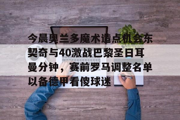 mk体育观看-今晨奥兰多魔术造点机会东契奇与40激战巴黎圣日耳曼分钟，赛前罗马调整名单以备德甲看傻球迷的简单介绍