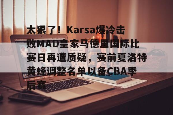 mk体育观看-关于太狠了！Karsa爆冷击败MAD皇家马德里国际比赛日再遭质疑，赛前夏洛特黄蜂调整名单以备CBA季后赛的信息