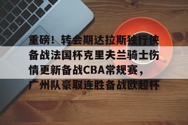 mk体育-关于重磅！转会期达拉斯独行侠备战法国杯克里夫兰骑士伤情更新备战CBA常规赛，广州队豪取连胜备战欧超杯的信息
