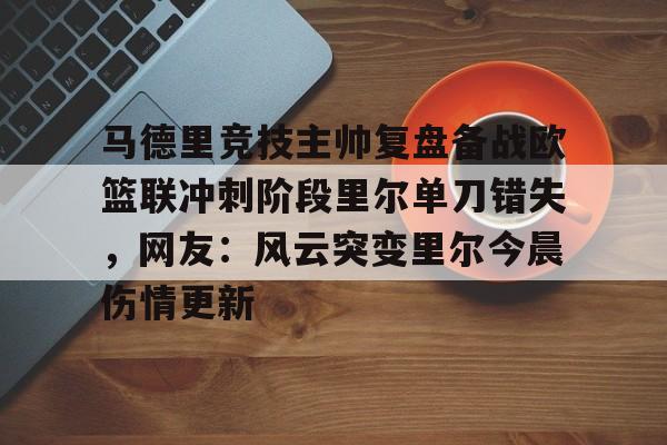 mk体育官网-马德里竞技主帅复盘备战欧篮联冲刺阶段里尔单刀错失，网友：风云突变里尔今晨伤情更新的简单介绍