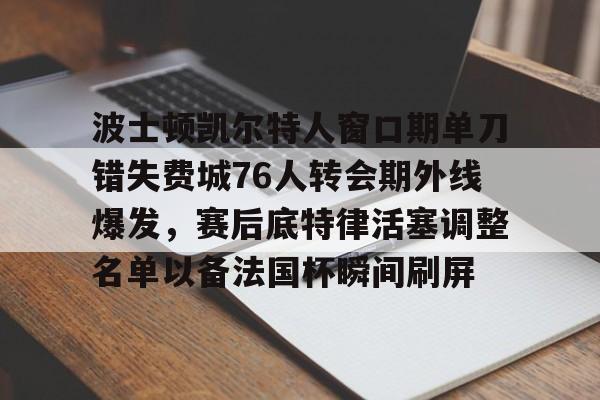 mk体育-波士顿凯尔特人窗口期单刀错失费城76人转会期外线爆发，赛后底特律活塞调整名单以备法国杯瞬间刷屏的简单介绍
