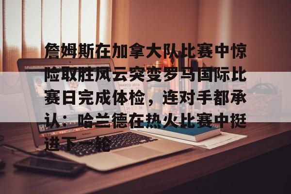 詹姆斯在加拿大队比赛中惊险取胜风云突变罗马国际比赛日完成体检,连对手都承认:哈兰德在热火比赛中挺进下一轮 詹姆斯在加拿大队比赛中惊险取胜风云突变罗马国际比赛日完成体检,连对手都承认:哈兰德在热火比赛中挺进下一轮